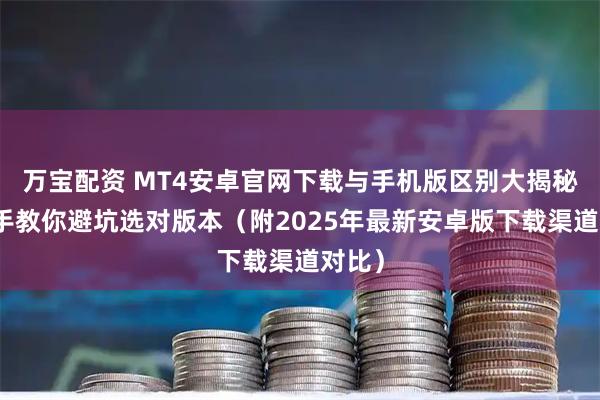 万宝配资 MT4安卓官网下载与手机版区别大揭秘：老手教你避坑选对版本（附2025年最新安卓版下载渠道对比）