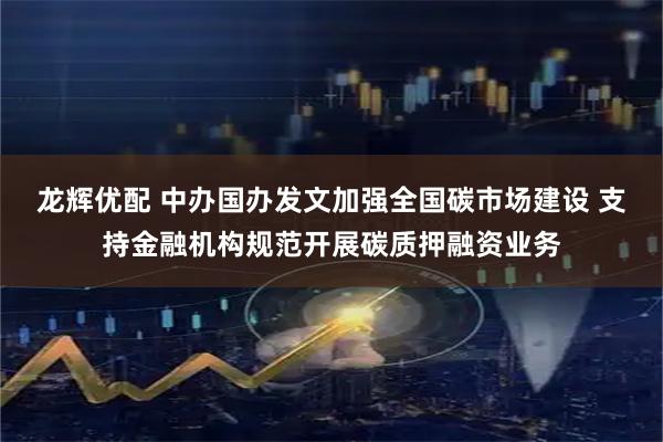 龙辉优配 中办国办发文加强全国碳市场建设 支持金融机构规范开展碳质押融资业务