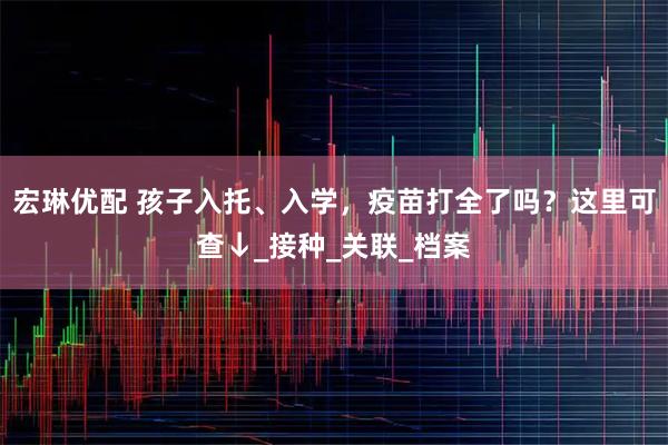 宏琳优配 孩子入托、入学，疫苗打全了吗？这里可查↓_接种_关联_档案