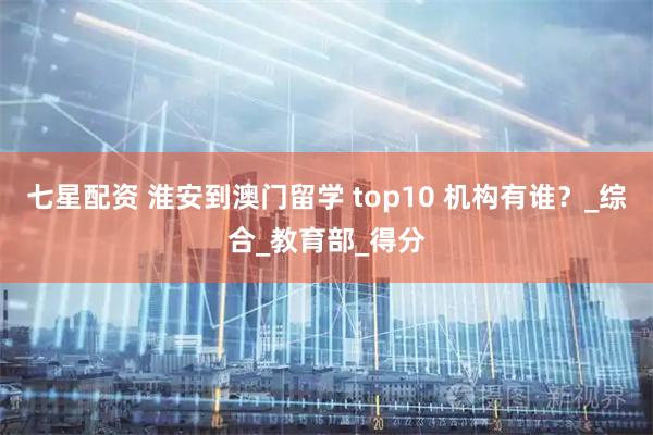 七星配资 淮安到澳门留学 top10 机构有谁？_综合_教育部_得分