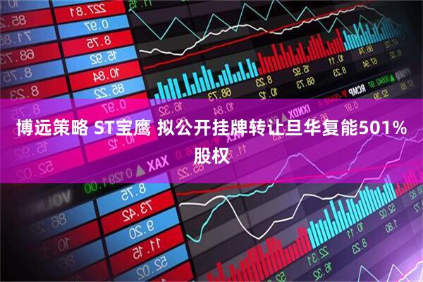 博远策略 ST宝鹰 拟公开挂牌转让旦华复能501%股权