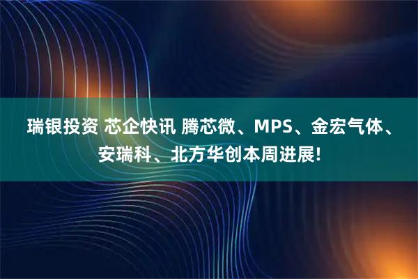 瑞银投资 芯企快讯 腾芯微、MPS、金宏气体、安瑞科、北方华创本周进展!