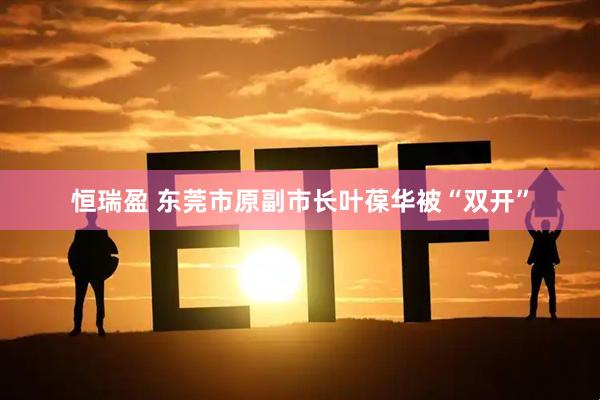 恒瑞盈 东莞市原副市长叶葆华被“双开”