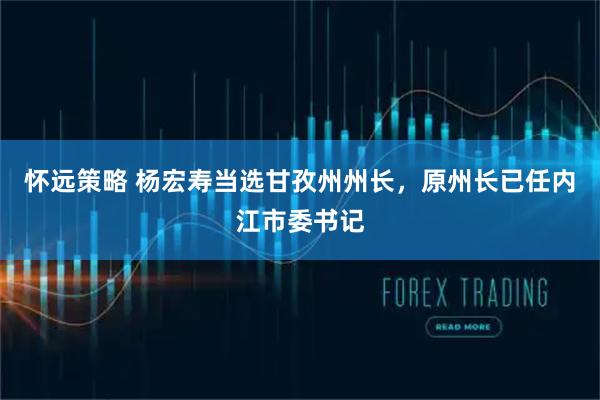 怀远策略 杨宏寿当选甘孜州州长，原州长已任内江市委书记