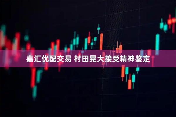 嘉汇优配交易 村田晃大接受精神鉴定