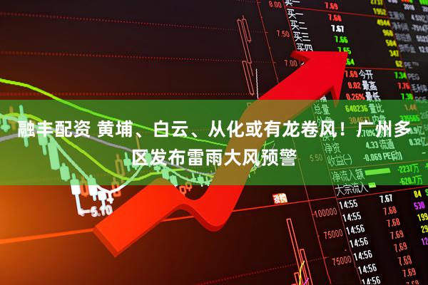 融丰配资 黄埔、白云、从化或有龙卷风！广州多区发布雷雨大风预警