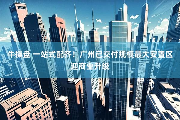 牛操盘 一站式配齐！广州已交付规模最大安置区迎商业升级