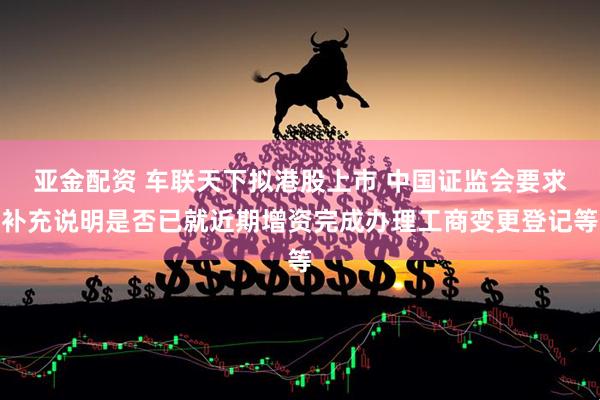 亚金配资 车联天下拟港股上市 中国证监会要求补充说明是否已就近期增资完成办理工商变更登记等