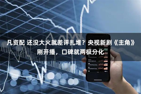 凡资配 还没大火就差评扎堆？央视新剧《主角》刚开播，口碑就两极分化
