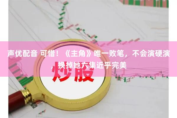 声优配音 可惜！《主角》唯一败笔，不会演硬演，换掉她六集近乎完美
