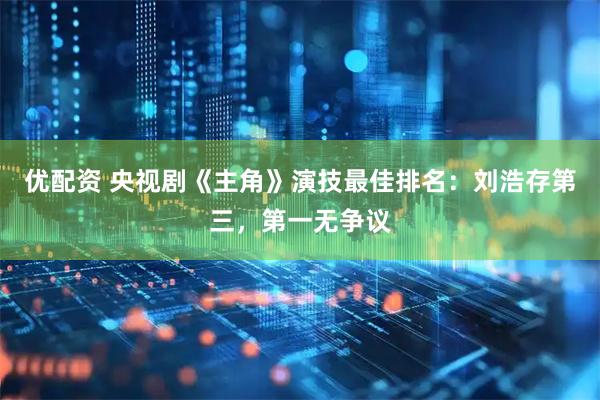 优配资 央视剧《主角》演技最佳排名：刘浩存第三，第一无争议