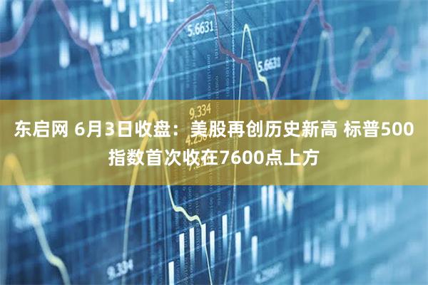东启网 6月3日收盘：美股再创历史新高 标普500指数首次收在7600点上方