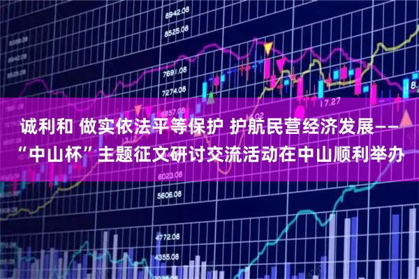 诚利和 做实依法平等保护 护航民营经济发展——“中山杯”主题征文研讨交流活动在中山顺利举办