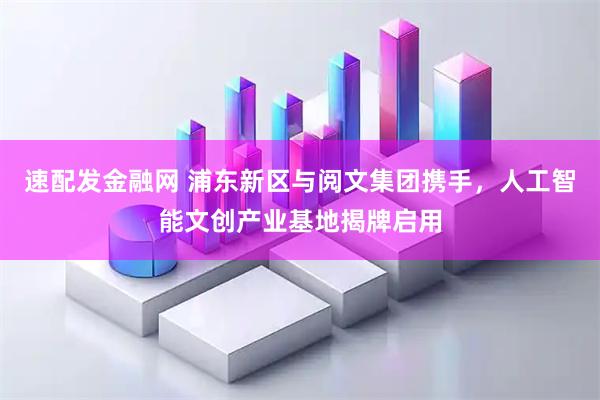 速配发金融网 浦东新区与阅文集团携手，人工智能文创产业基地揭牌启用